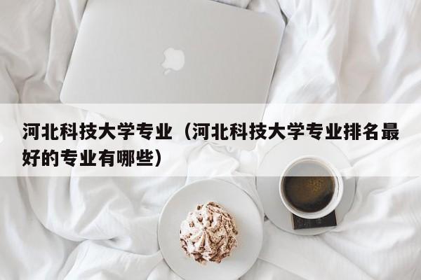 河北科技大学专业（河北科技大学专业排名最好的专业有哪些）