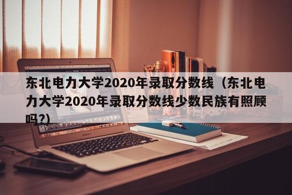 东北电力大学2020年录取分数线（东北电力大学2020年录取分数线少数民族有照顾吗?）