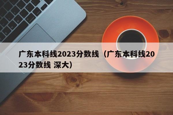 广东本科线2023分数线（广东本科线2023分数线 深大）