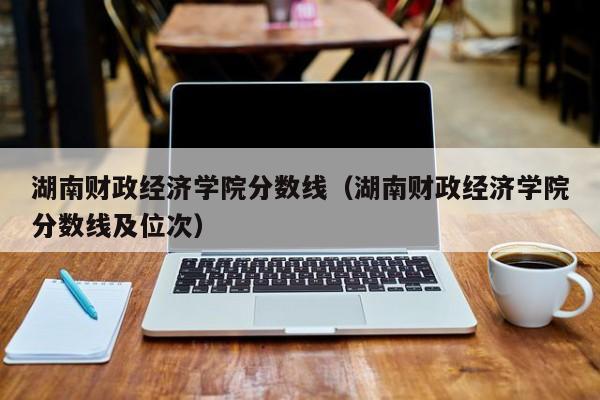 湖南财政经济学院分数线（湖南财政经济学院分数线及位次）