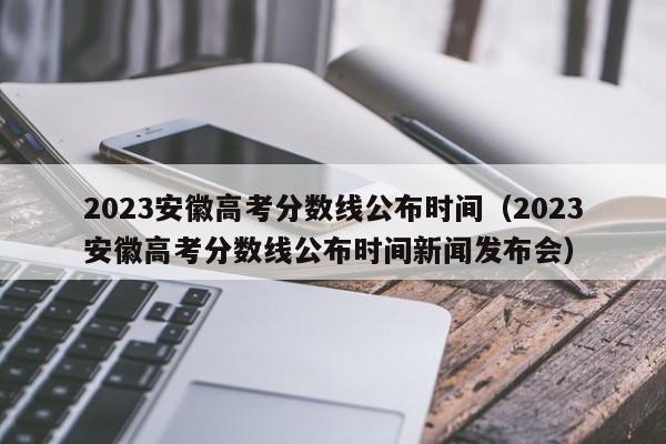 2023安徽高考分数线公布时间（2023安徽高考分数线公布时间新闻发布会）