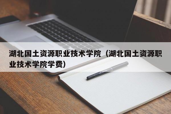 湖北国土资源职业技术学院（湖北国土资源职业技术学院学费）