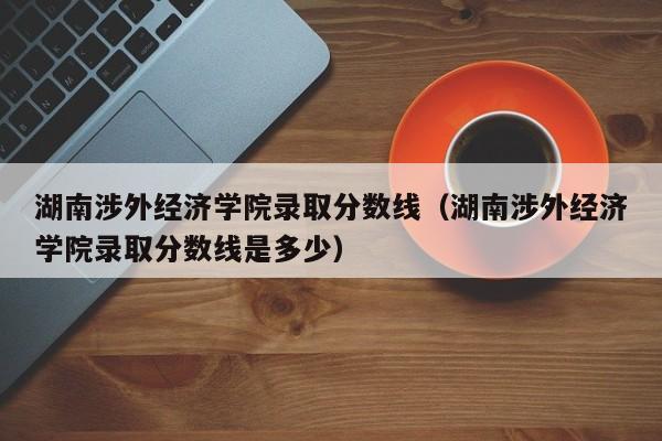 湖南涉外经济学院录取分数线（湖南涉外经济学院录取分数线是多少）