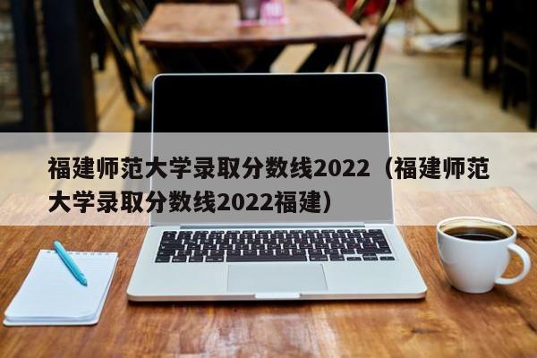 福建师范大学录取分数线2022（福建师范大学录取分数线2022福建）