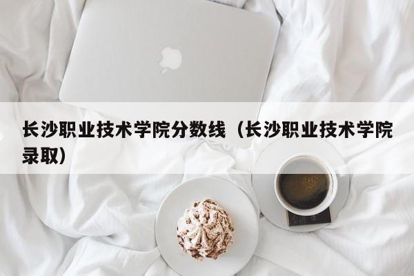 长沙职业技术学院分数线（长沙职业技术学院录取）