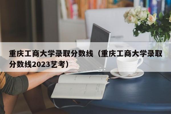 重庆工商大学录取分数线（重庆工商大学录取分数线2023艺考）