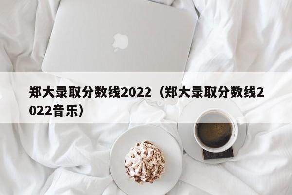 郑大录取分数线2022（郑大录取分数线2022音乐）