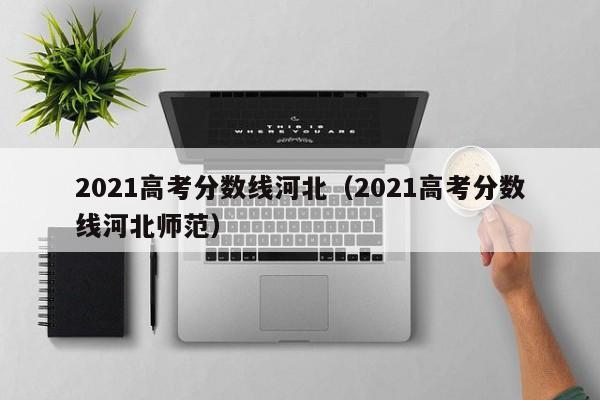 2021高考分数线河北（2021高考分数线河北师范）