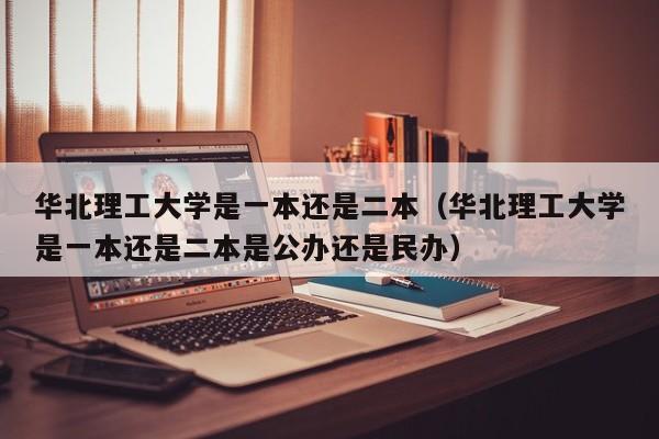 华北理工大学是一本还是二本（华北理工大学是一本还是二本是公办还是民办）