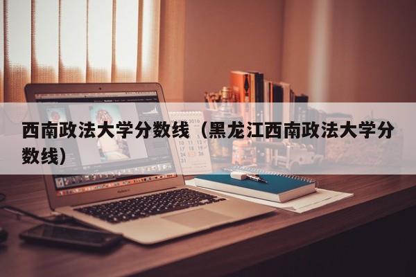 西南政法大学分数线（黑龙江西南政法大学分数线）