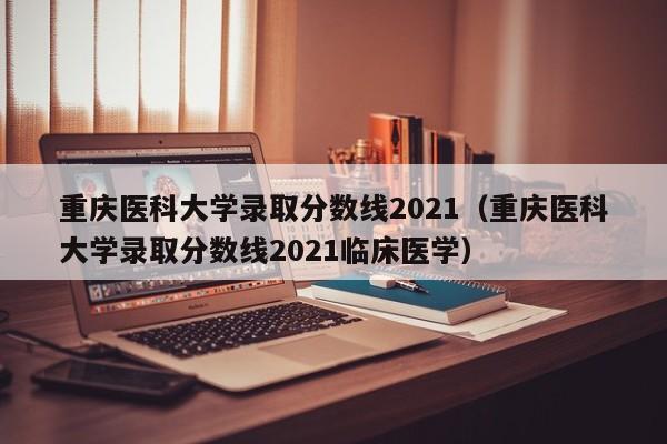 重庆医科大学录取分数线2021（重庆医科大学录取分数线2021临床医学）