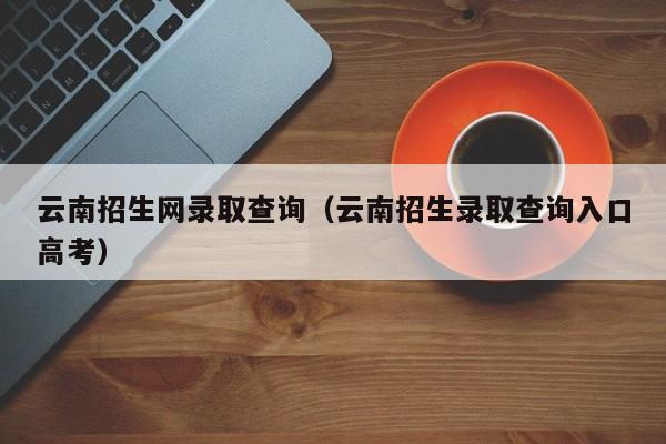 云南招生网录取查询（云南招生录取查询入口高考）