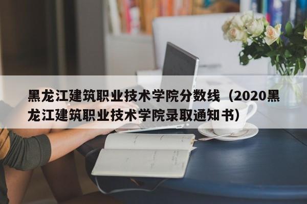 黑龙江建筑职业技术学院分数线（2020黑龙江建筑职业技术学院录取通知书）