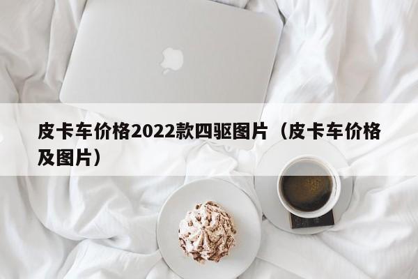 皮卡车价格2022款四驱图片（皮卡车价格及图片）