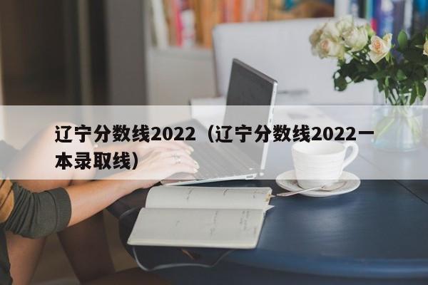 辽宁分数线2022（辽宁分数线2022一本录取线）