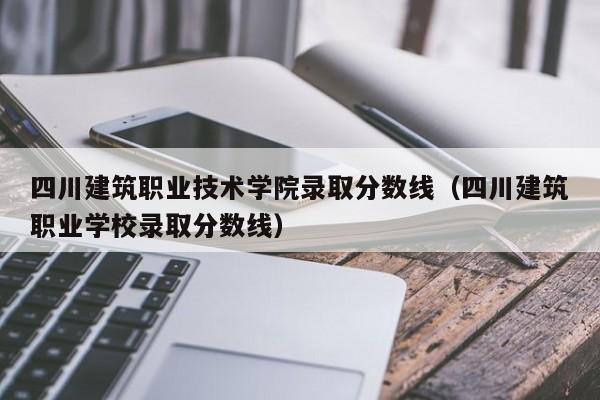 四川建筑职业技术学院录取分数线（四川建筑职业学校录取分数线）