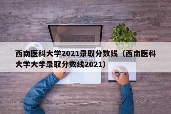 西南医科大学2021录取分数线（西南医科大学大学录取分数线2021）