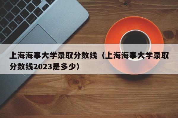 上海海事大学录取分数线（上海海事大学录取分数线2023是多少）