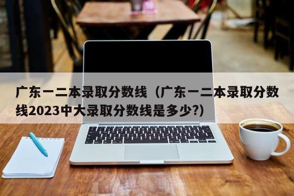 广东一二本录取分数线（广东一二本录取分数线2023中大录取分数线是多少?）