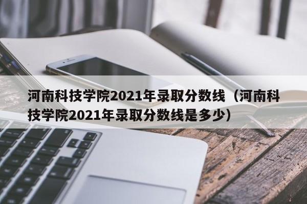 河南科技学院2021年录取分数线（河南科技学院2021年录取分数线是多少）