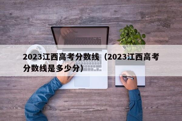 2023江西高考分数线（2023江西高考分数线是多少分）