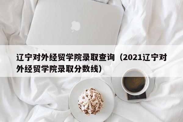 辽宁对外经贸学院录取查询（2021辽宁对外经贸学院录取分数线）