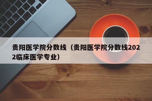 贵阳医学院分数线（贵阳医学院分数线2022临床医学专业）