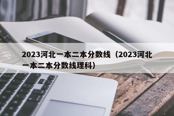 2023河北一本二本分数线（2023河北一本二本分数线理科）