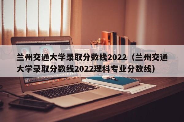 兰州交通大学录取分数线2022（兰州交通大学录取分数线2022理科专业分数线）