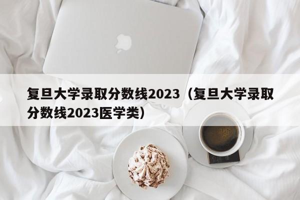 复旦大学录取分数线2023（复旦大学录取分数线2023医学类）