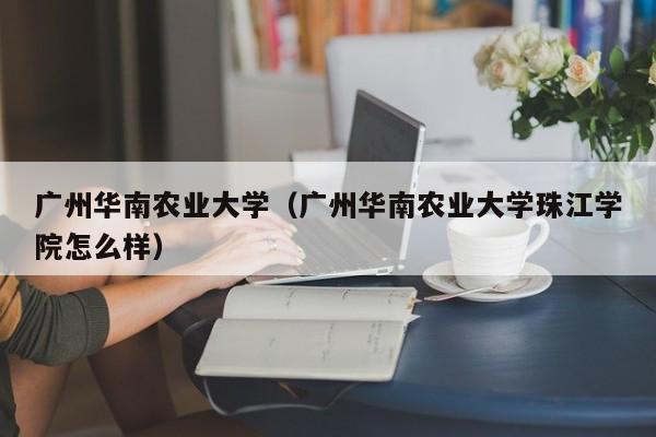 广州华南农业大学（广州华南农业大学珠江学院怎么样）