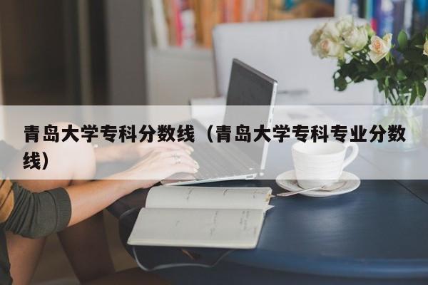 青岛大学专科分数线（青岛大学专科专业分数线）