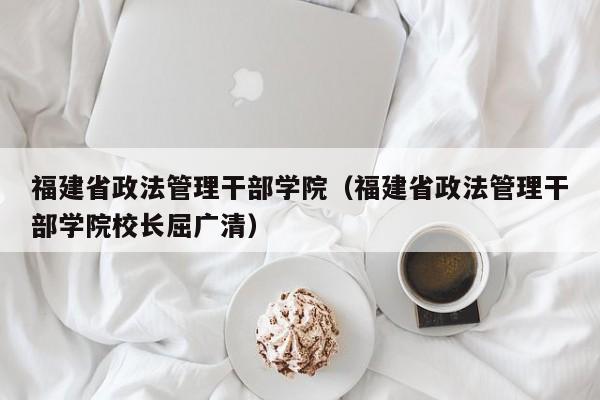 福建省政法管理干部学院（福建省政法管理干部学院校长屈广清）