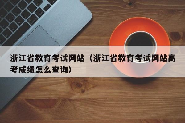 浙江省教育考试网站（浙江省教育考试网站高考成绩怎么查询）