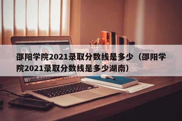 邵阳学院2021录取分数线是多少（邵阳学院2021录取分数线是多少湖南）