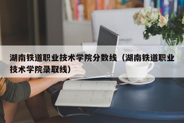 湖南铁道职业技术学院分数线（湖南铁道职业技术学院录取线）