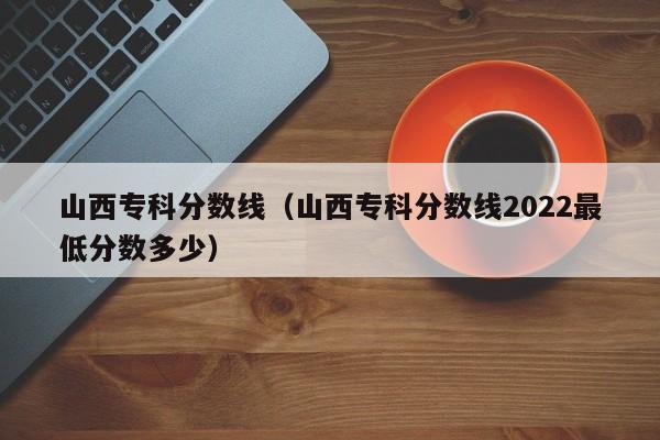 山西专科分数线（山西专科分数线2022最低分数多少）