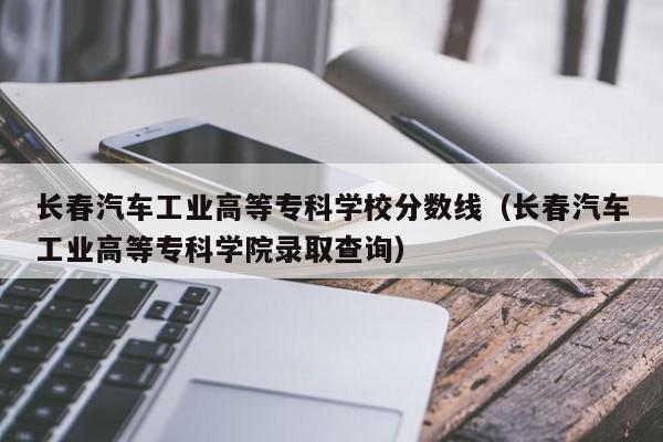 长春汽车工业高等专科学校分数线（长春汽车工业高等专科学院录取查询）