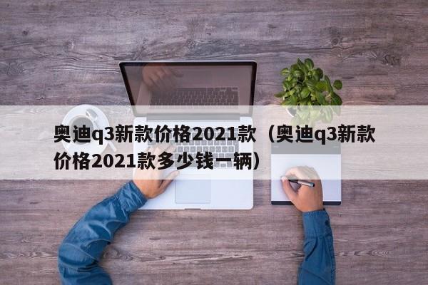 奥迪q3新款价格2021款（奥迪q3新款价格2021款多少钱一辆）