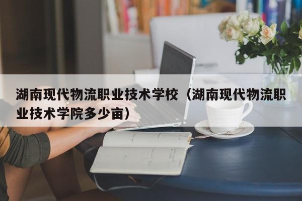 湖南现代物流职业技术学校（湖南现代物流职业技术学院多少亩）