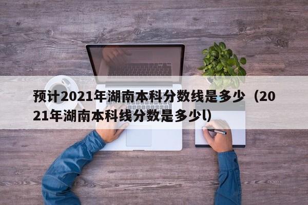 预计2021年湖南本科分数线是多少（2021年湖南本科线分数是多少l）