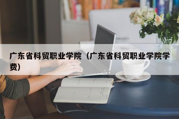 广东省科贸职业学院（广东省科贸职业学院学费）