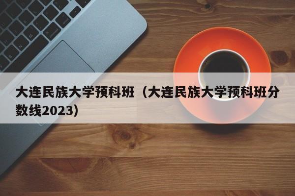 大连民族大学预科班（大连民族大学预科班分数线2023）