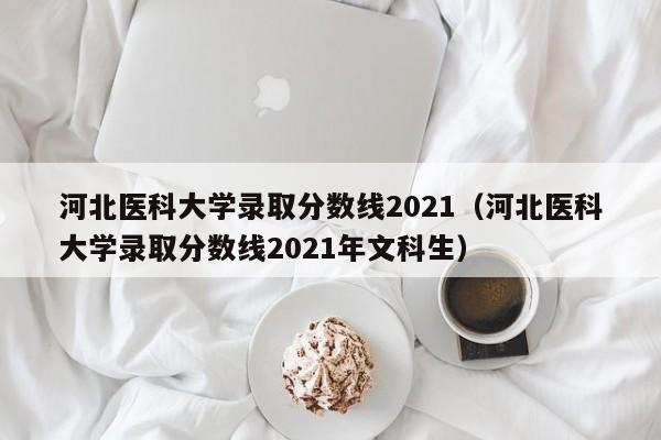 河北医科大学录取分数线2021（河北医科大学录取分数线2021年文科生）