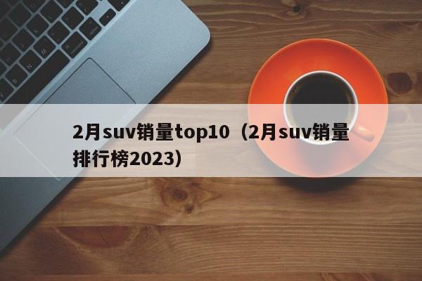 2月suv销量top10（2月suv销量排行榜2023）