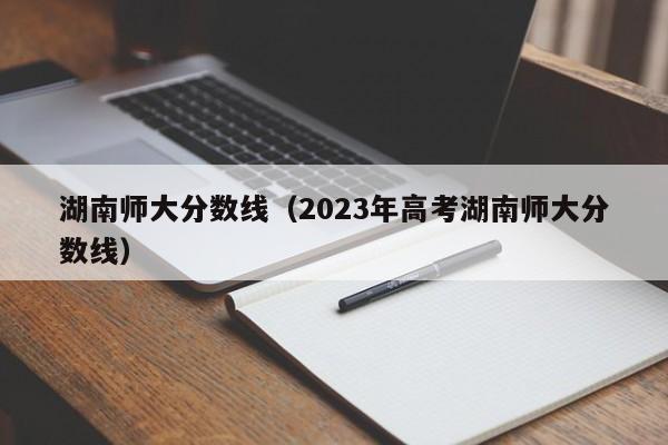 湖南师大分数线（2023年高考湖南师大分数线）