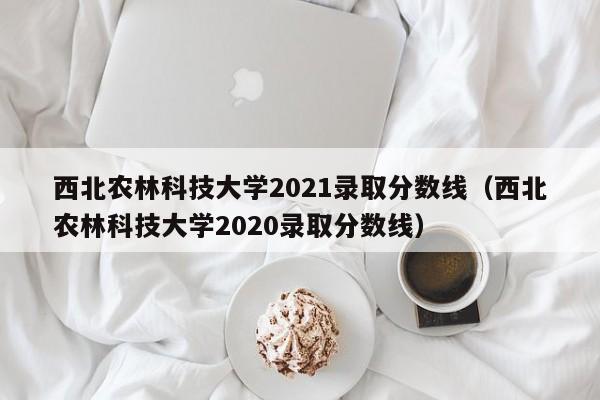 西北农林科技大学2021录取分数线（西北农林科技大学2020录取分数线）