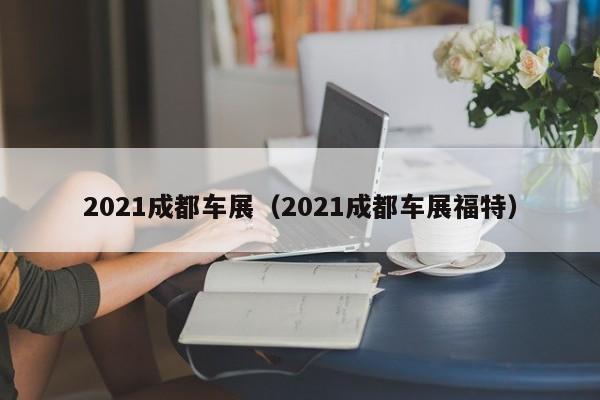 2021成都车展（2021成都车展福特）