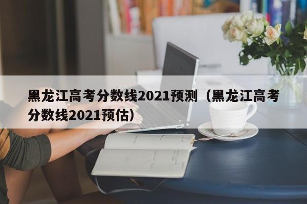 黑龙江高考分数线2021预测（黑龙江高考分数线2021预估）