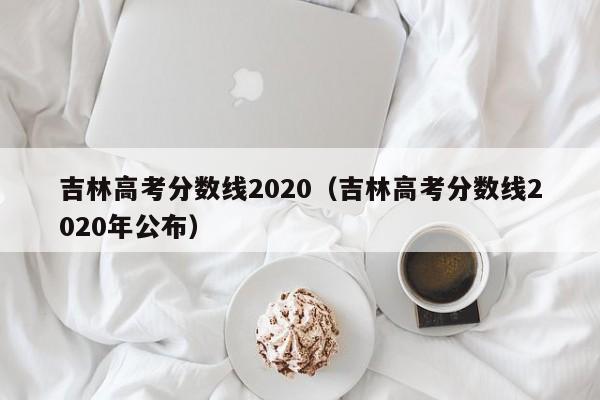 吉林高考分数线2020（吉林高考分数线2020年公布）